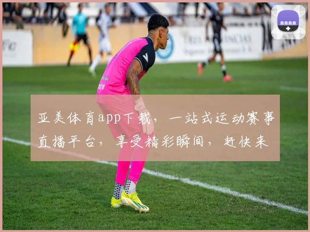 亚美体育app下载，一站式运动赛事直播平台，享受精彩瞬间，赶快来体验