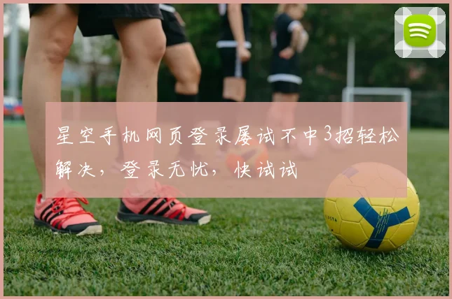 星空手机网页登录屡试不中3招轻松解决，登录无忧，快试试