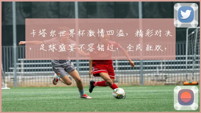 卡塔尔世界杯激情四溢，精彩对决，足球盛宴不容错过，全民狂欢，激情澎湃